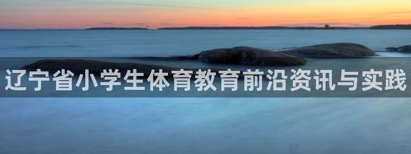 焦点娱乐星：辽宁省小学生体育教育前沿资讯与实践