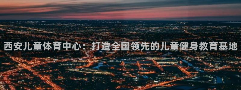 焦点娱乐官网首页入口网址：西安儿童体育中心：打造全国领先的儿